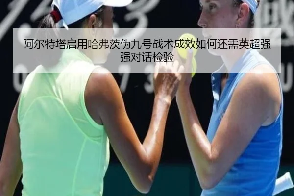 阿尔特塔启用哈弗茨伪九号战术成效如何还需英超强强对话检验