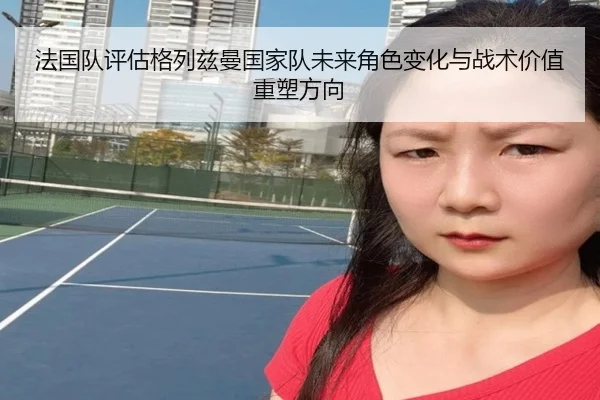 法国队评估格列兹曼国家队未来角色变化与战术价值重塑方向