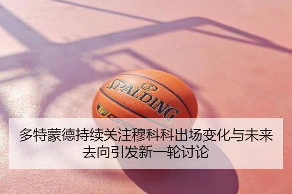 多特蒙德持续关注穆科科出场变化与未来去向引发新一轮讨论