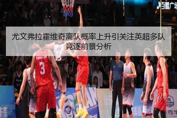 尤文弗拉霍维奇离队概率上升引关注英超多队竞逐前景分析