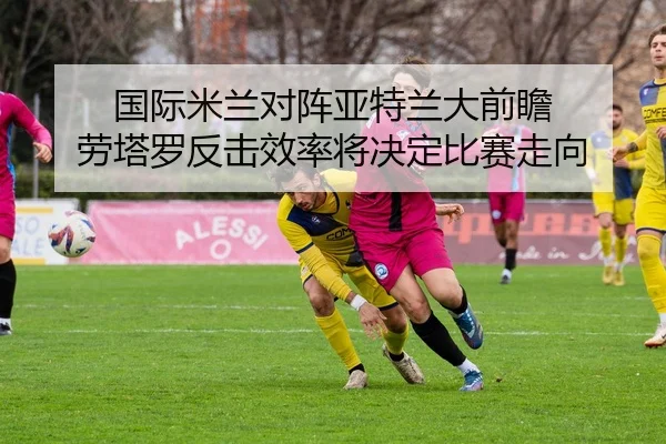 国际米兰对阵亚特兰大前瞻 劳塔罗反击效率将决定比赛走向
