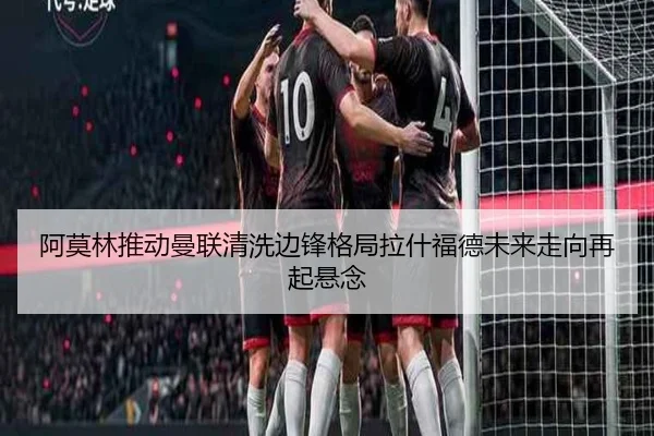 阿莫林推动曼联清洗边锋格局拉什福德未来走向再起悬念